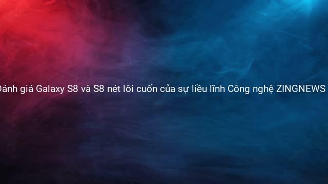 Đánh giá Galaxy S8 và S8 nét lôi cuốn của sự liều lĩnh Công nghệ ZINGNEWS VN