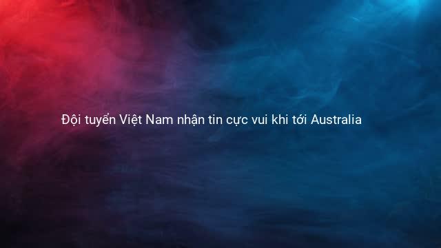 Đội tuyển Việt Nam nhận tin cực vui khi tới Australia