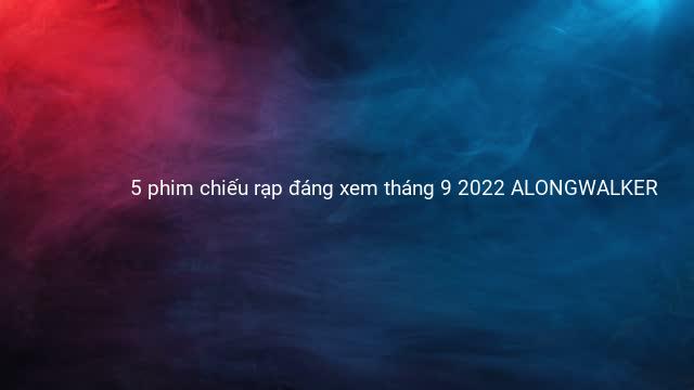 5 phim chiếu rạp đáng xem tháng 9 2022 ALONGWALKER