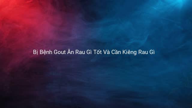 Bị Bệnh Gout Ăn Rau Gì Tốt Và Cần Kiêng Rau Gì 