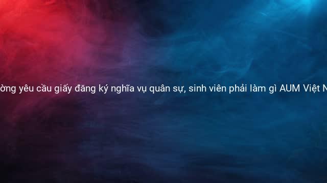 Các trường yêu cầu giấy đăng ký nghĩa vụ quân sự, sinh viên phải làm gì AUM Việt Nam