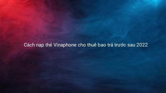 Cách nạp thẻ Vinaphone cho thuê bao trả trước sau 2022