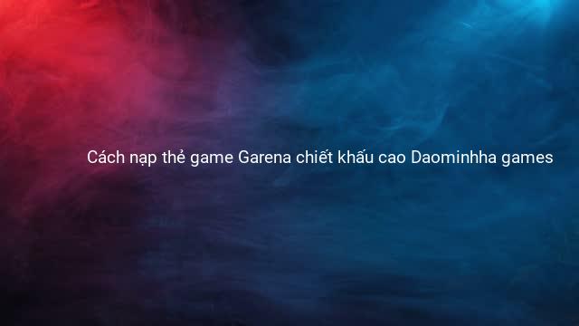 Cách nạp thẻ game Garena chiết khấu cao Daominhha games