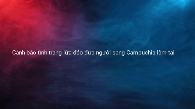 Cảnh báo tình trạng lừa đảo đưa người sang Campuchia làm tại 