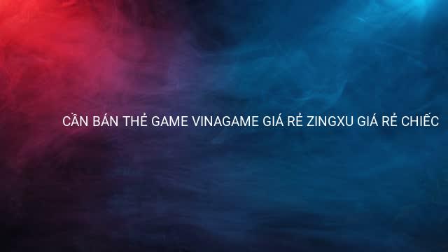 CẦN BÁN THẺ GAME VINAGAME GIÁ RẺ ZINGXU GIÁ RẺ CHIẾC 