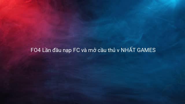 FO4 Lần đầu nạp FC và mở cầu thủ v NHẤT GAMES