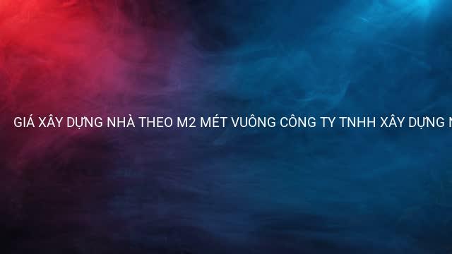GIÁ XÂY DỰNG NHÀ THEO M2 MÉT VUÔNG CÔNG TY TNHH XÂY DỰNG NHÀ PHÚ NGUYỄN