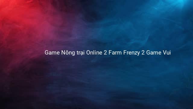 Game Nông trại Online 2 Farm Frenzy 2 Game Vui