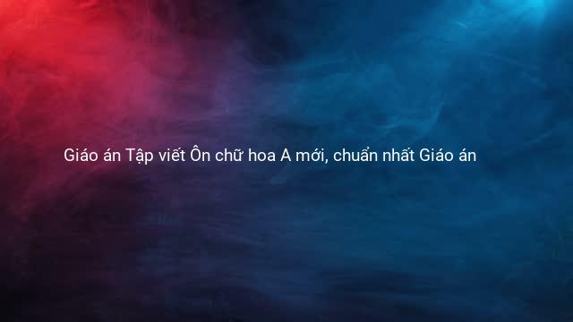 Giáo án Tập viết Ôn chữ hoa A mới, chuẩn nhất Giáo án 