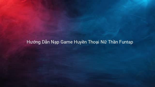 Hướng Dẫn Nạp Game Huyền Thoại Nữ Thần Funtap