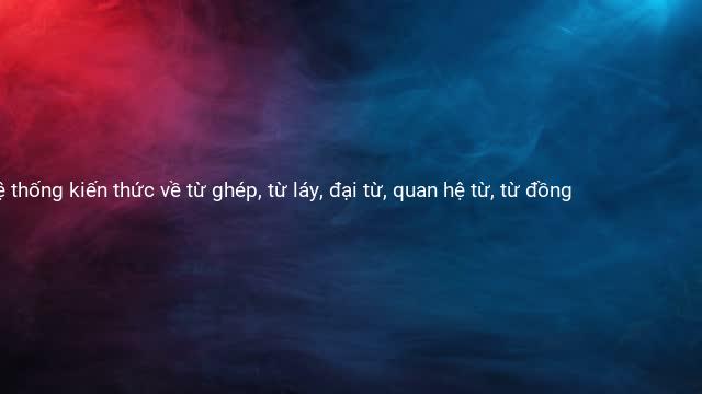 Hệ thống kiến thức về từ ghép, từ láy, đại từ, quan hệ từ, từ đồng 