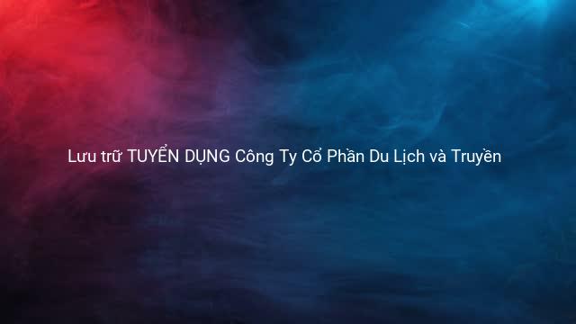 Lưu trữ TUYỂN DỤNG Công Ty Cổ Phần Du Lịch và Truyền 