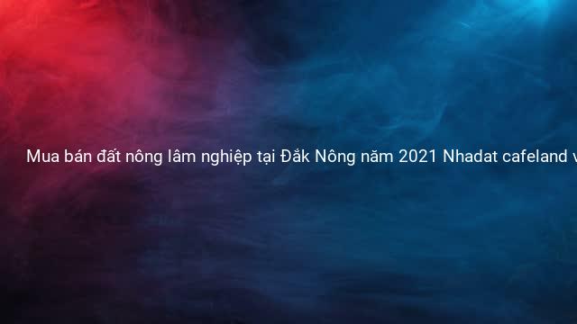 Mua bán đất nông lâm nghiệp tại Đắk Nông năm 2021 Nhadat cafeland vn