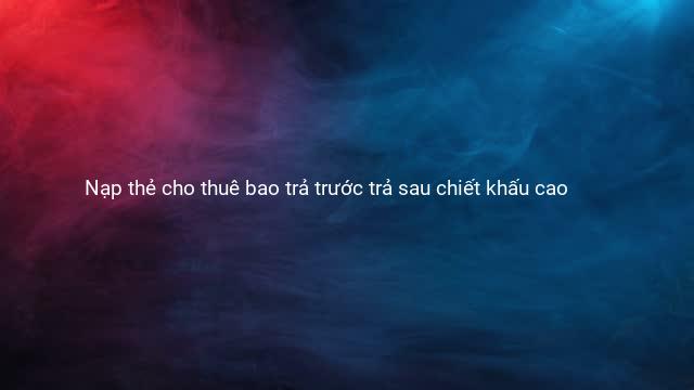 Nạp thẻ cho thuê bao trả trước trả sau chiết khấu cao