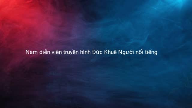 Nam diễn viên truyền hình Đức Khuê Người nổi tiếng