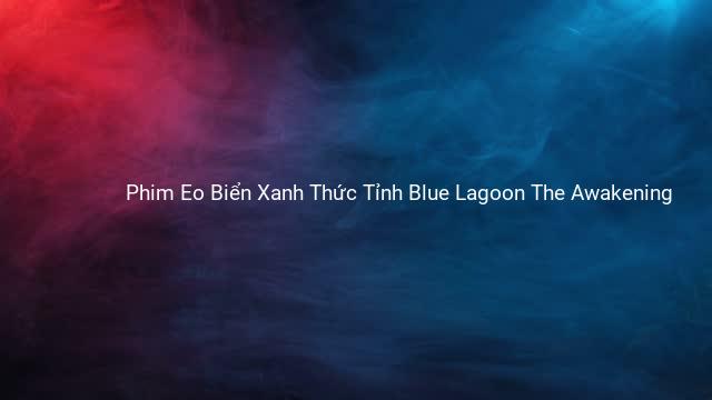 Phim Eo Biển Xanh Thức Tỉnh Blue Lagoon The Awakening