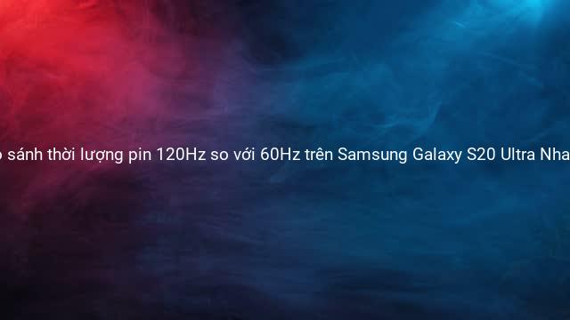 So sánh thời lượng pin 120Hz so với 60Hz trên Samsung Galaxy S20 Ultra Nhanh như Chớp