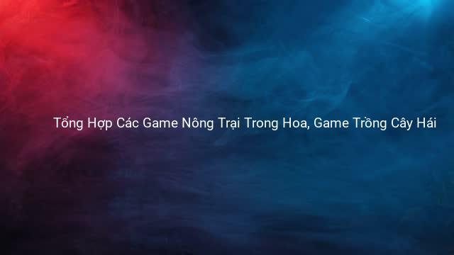 Tổng Hợp Các Game Nông Trại Trong Hoa, Game Trồng Cây Hái 