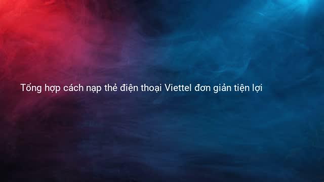 Tổng hợp cách nạp thẻ điện thoại Viettel đơn giản tiện lợi