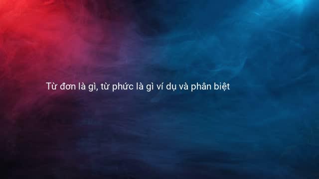 Từ đơn là gì, từ phức là gì ví dụ và phân biệt
