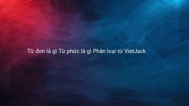 Từ đơn là gì Từ phức là gì Phân loại từ VietJack