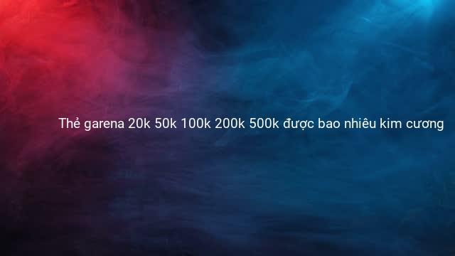 Thẻ garena 20k 50k 100k 200k 500k được bao nhiêu kim cương 