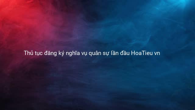 Thủ tục đăng ký nghĩa vụ quân sự lần đầu HoaTieu vn