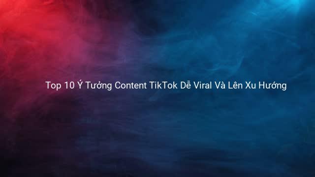 Top 10 Ý Tưởng Content TikTok Dễ Viral Và Lên Xu Hướng