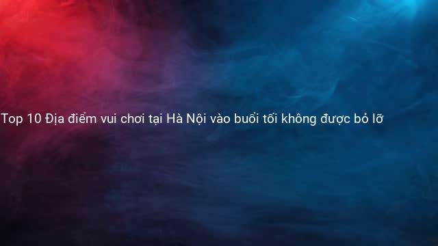 Top 10 Địa điểm vui chơi tại Hà Nội vào buổi tối không được bỏ lỡ