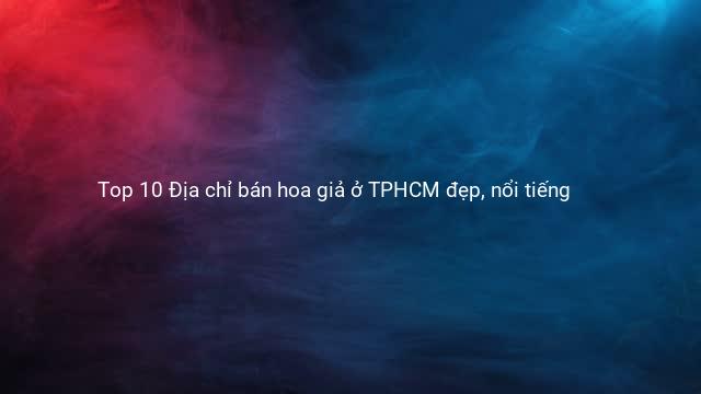 Top 10 Địa chỉ bán hoa giả ở TPHCM đẹp, nổi tiếng
