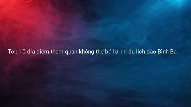 Top 10 địa điểm tham quan không thể bỏ lỡ khi du lịch đảo Bình Ba