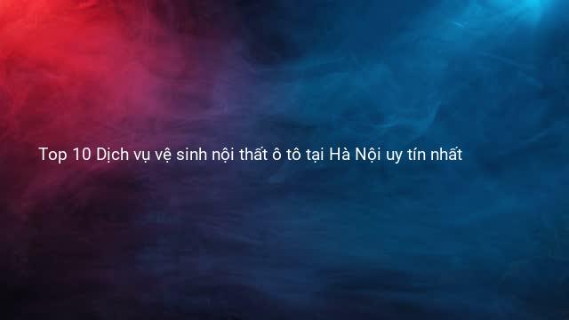 Top 10 Dịch vụ vệ sinh nội thất ô tô tại Hà Nội uy tín nhất