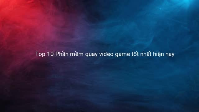 Top 10 Phần mềm quay video game tốt nhất hiện nay