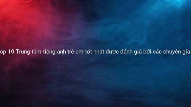 Top 10 Trung tâm tiếng anh trẻ em tốt nhất được đánh giá bởi các chuyên gia