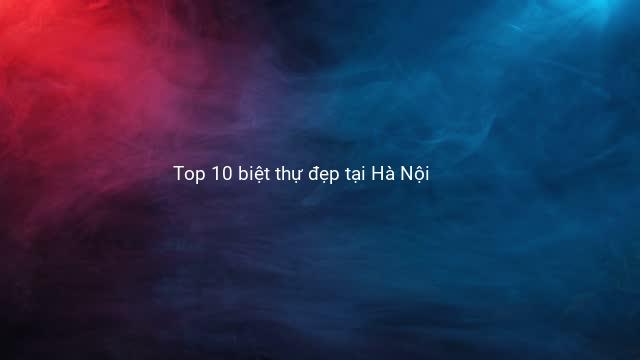Top 10 biệt thự đẹp tại Hà Nội