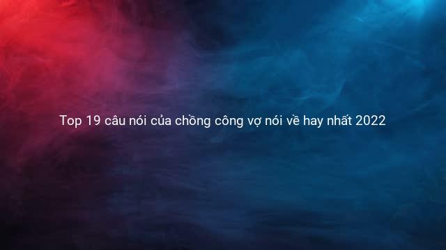 Top 19 câu nói của chồng công vợ nói về hay nhất 2022