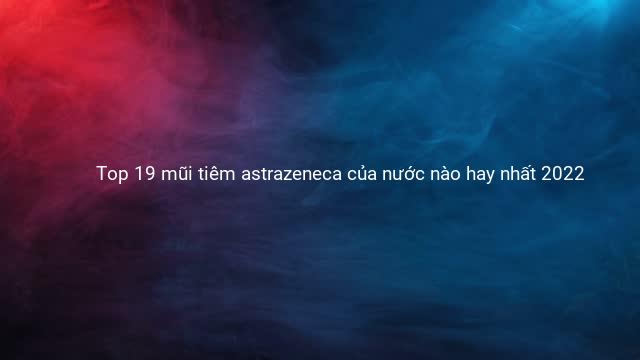 Top 19 mũi tiêm astrazeneca của nước nào hay nhất 2022