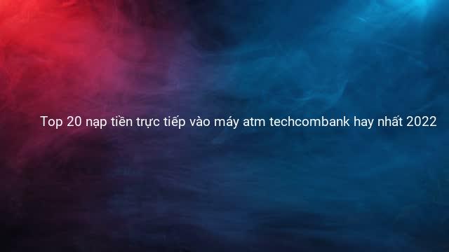 Top 20 nạp tiền trực tiếp vào máy atm techcombank hay nhất 2022