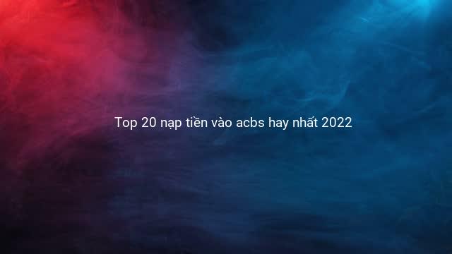 Top 20 nạp tiền vào acbs hay nhất 2022