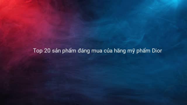 Top 20 sản phẩm đáng mua của hãng mỹ phẩm Dior