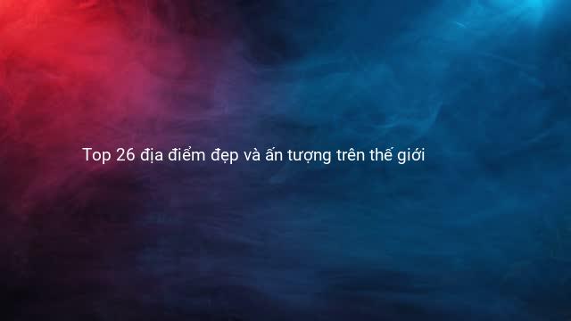 Top 26 địa điểm đẹp và ấn tượng trên thế giới