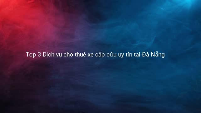 Top 3 Dịch vụ cho thuê xe cấp cứu uy tín tại Đà Nẵng