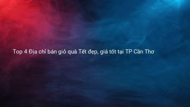 Top 4 Địa chỉ bán giỏ quà Tết đẹp, giá tốt tại TP Cần Thơ