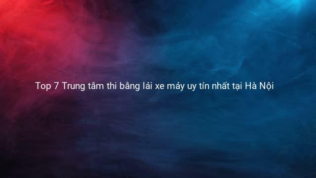Top 7 Trung tâm thi bằng lái xe máy uy tín nhất tại Hà Nội