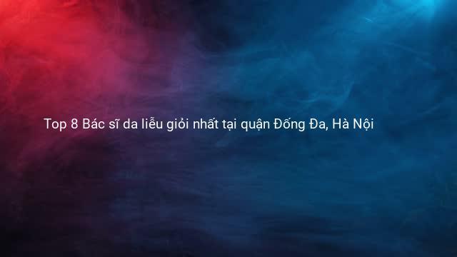 Top 8 Bác sĩ da liễu giỏi nhất tại quận Đống Đa, Hà Nội