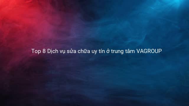Top 8 Dịch vụ sửa chữa uy tín ở trung tâm VAGROUP