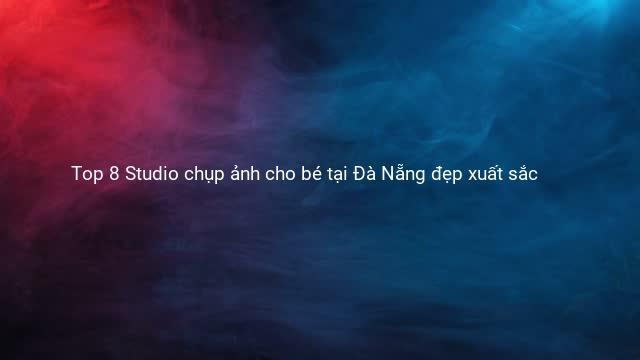Top 8 Studio chụp ảnh cho bé tại Đà Nẵng đẹp xuất sắc