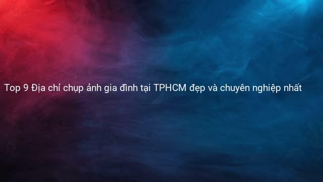 Top 9 Địa chỉ chụp ảnh gia đình tại TPHCM đẹp và chuyên nghiệp nhất