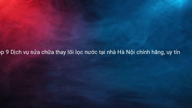 Top 9 Dịch vụ sửa chữa thay lõi lọc nước tại nhà Hà Nội chính hãng, uy tín
