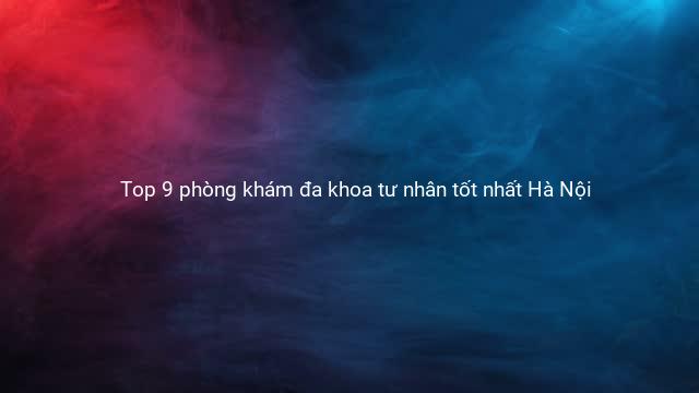 Top 9 phòng khám đa khoa tư nhân tốt nhất Hà Nội